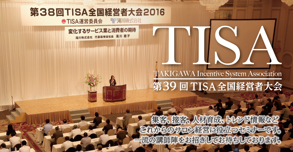 TISA TAKIGAWA Incentive System Association 第38回 TISA全国経営者大会 集客、接客、人材育成、トレンド情報などこれからのサロン経営に役立つセミナーです。 一流の講師陣をご用意してお待ちしております。